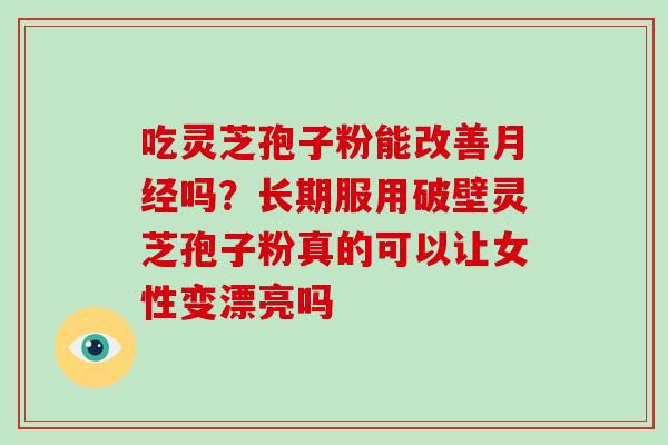 吃灵芝孢子粉能改善吗？长期服用破壁灵芝孢子粉真的可以让女性变漂亮吗