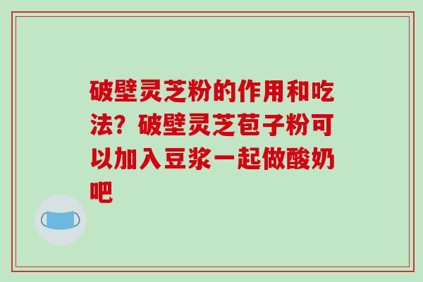 破壁灵芝粉的作用和吃法？破壁灵芝苞子粉可以加入豆浆一起做酸奶吧