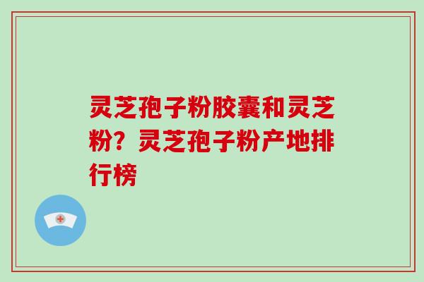 灵芝孢子粉胶囊和灵芝粉？灵芝孢子粉产地排行榜