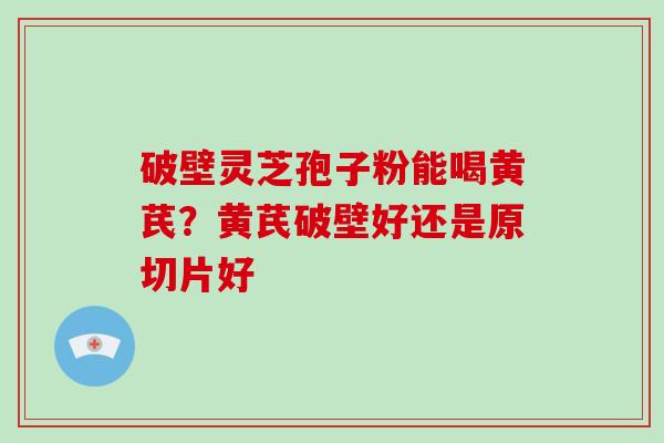 破壁灵芝孢子粉能喝黄芪?黄芪破壁好还是原切片好 破壁灵芝孢子粉能喝黄芪?黄芪破壁好还是原切片好