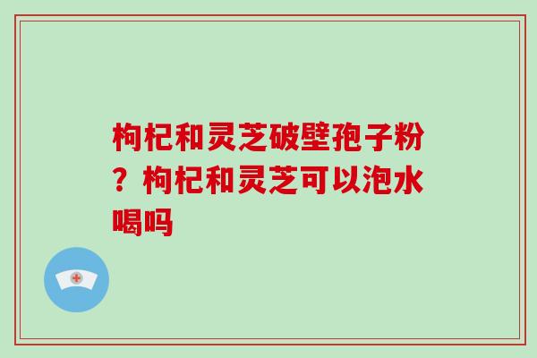 枸杞和灵芝破壁孢子粉？枸杞和灵芝可以泡水喝吗