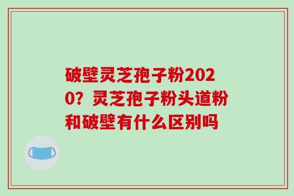 破壁灵芝孢子粉2020？灵芝孢子粉头道粉和破壁有什么区别吗