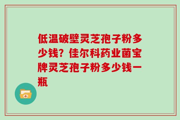 低温破壁灵芝孢子粉多少钱？佳尔科药业菌宝牌灵芝孢子粉多少钱一瓶