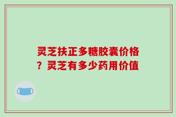 灵芝扶正多糖胶囊价格？灵芝有多少药用价值