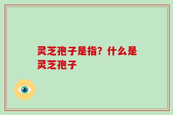 灵芝孢子是指？什么是灵芝孢子