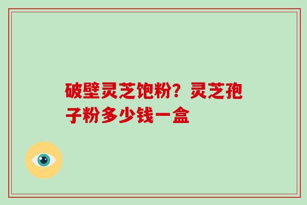 破壁灵芝饱粉？灵芝孢子粉多少钱一盒