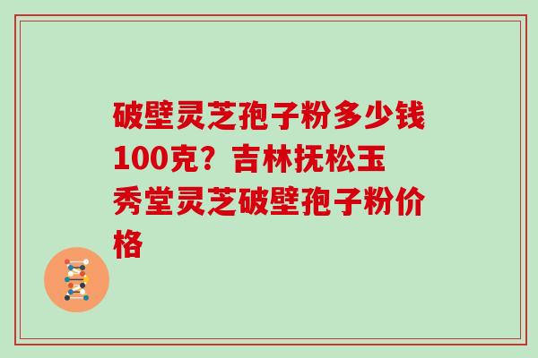 破壁灵芝孢子粉多少钱100克？吉林抚松玉秀堂灵芝破壁孢子粉价格