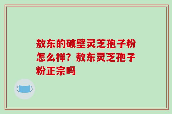 敖东的破壁灵芝孢子粉怎么样？敖东灵芝孢子粉正宗吗