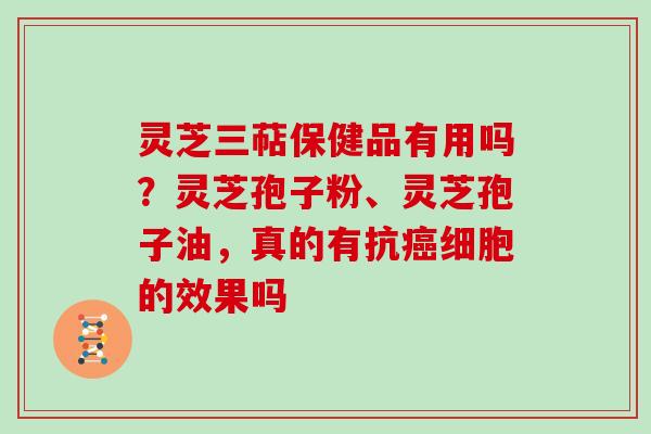 灵芝三萜保健品有用吗？灵芝孢子粉、灵芝孢子油，真的有抗癌细胞的效果吗