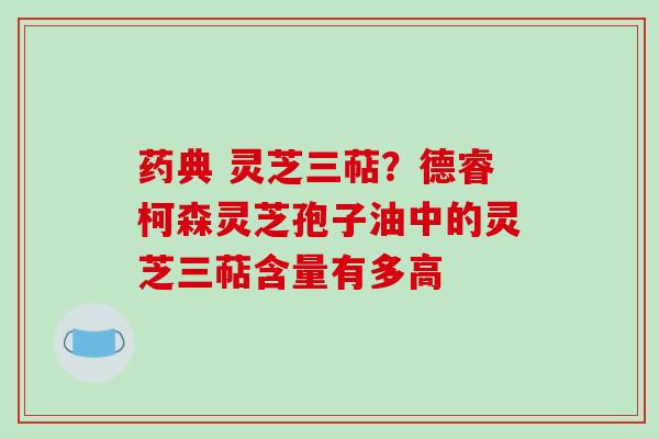 药典 灵芝三萜？德睿柯森灵芝孢子油中的灵芝三萜含量有多高