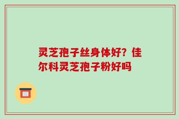 灵芝孢子丝身体好？佳尔科灵芝孢子粉好吗