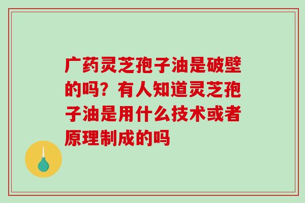 广药灵芝孢子油是破壁的吗？有人知道灵芝孢子油是用什么技术或者原理制成的吗