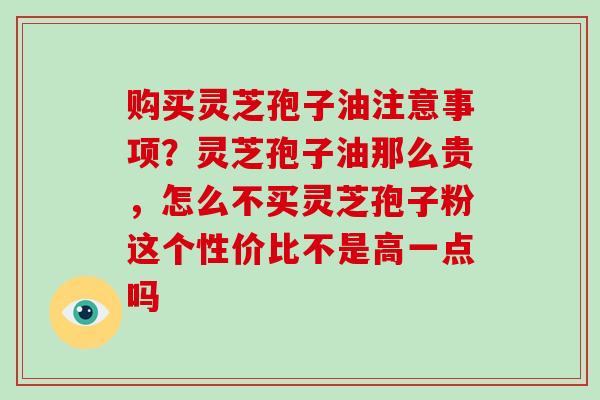 购买灵芝孢子油注意事项?灵芝孢子油那么贵,怎么不买灵芝孢子粉这个性价比不是高一点吗 购买灵芝孢子油注意事项?灵芝孢子油那么贵,怎么不买灵芝孢子粉这个性价比不是高一点吗
