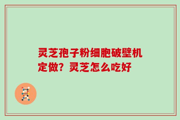 灵芝孢子粉细胞破壁机定做？灵芝怎么吃好