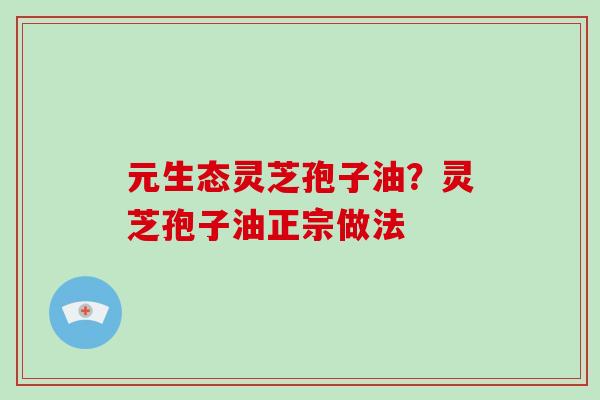 元生态灵芝孢子油?灵芝孢子油正宗做法 元生态灵芝孢子油?灵芝孢子油正宗做法
