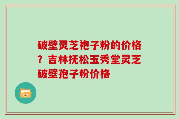 破壁灵芝袍子粉的价格？吉林抚松玉秀堂灵芝破壁孢子粉价格