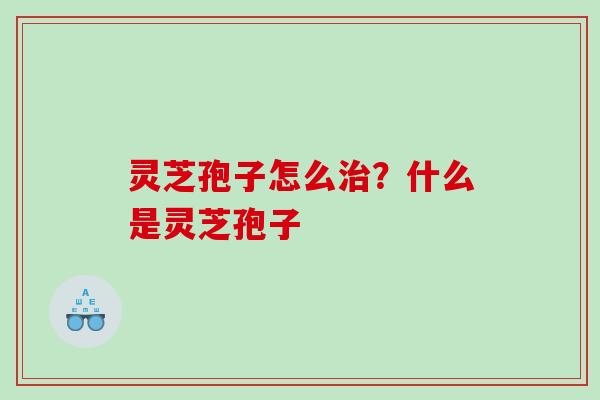 灵芝孢子怎么治？什么是灵芝孢子