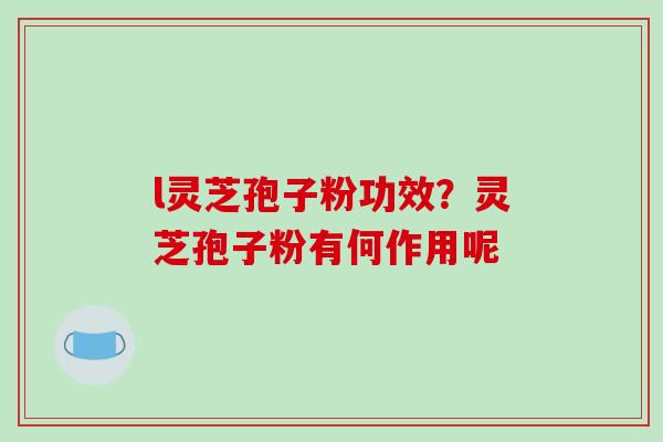 l灵芝孢子粉功效？灵芝孢子粉有何作用呢