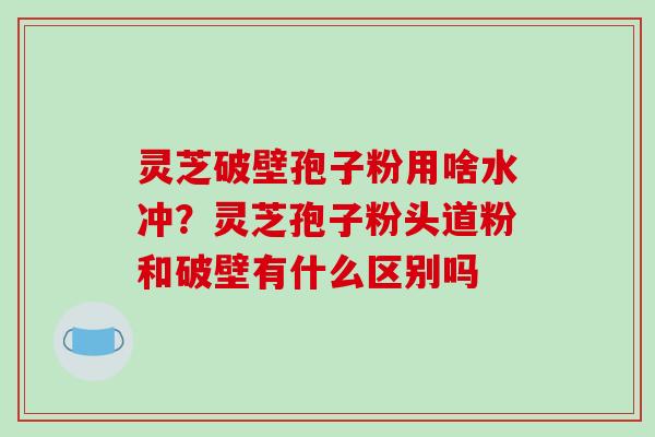 灵芝破壁孢子粉用啥水冲？灵芝孢子粉头道粉和破壁有什么区别吗