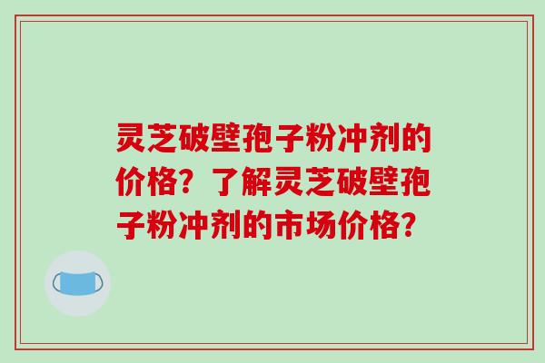 灵芝破壁孢子粉冲剂的价格？了解灵芝破壁孢子粉冲剂的市场价格？