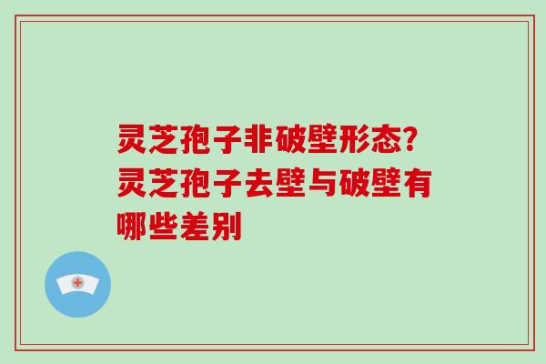 灵芝孢子非破壁形态？灵芝孢子去壁与破壁有哪些差别