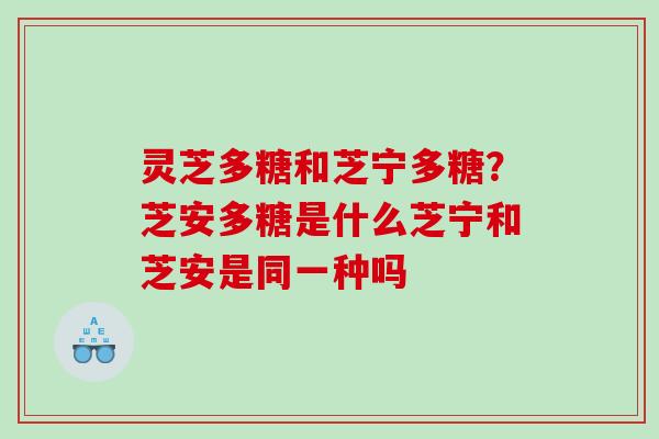 灵芝多糖和芝宁多糖？芝安多糖是什么芝宁和芝安是同一种吗