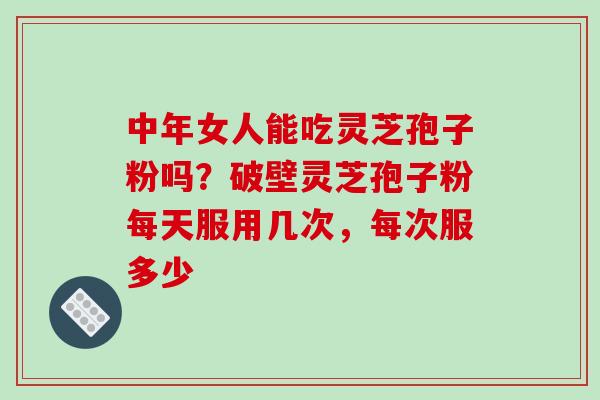 中年女人能吃灵芝孢子粉吗？破壁灵芝孢子粉每天服用几次，每次服多少