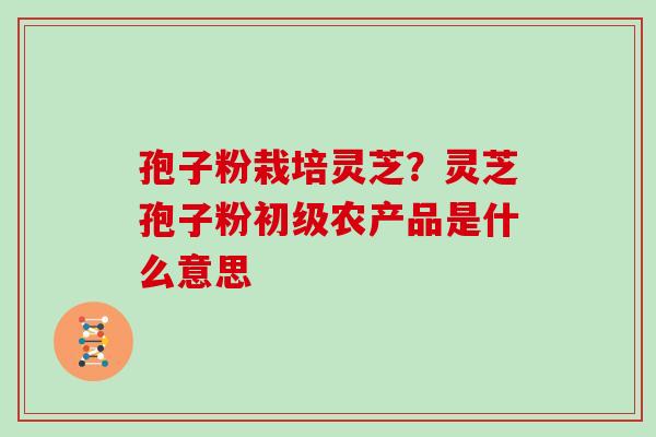 孢子粉栽培灵芝？灵芝孢子粉初级农产品是什么意思