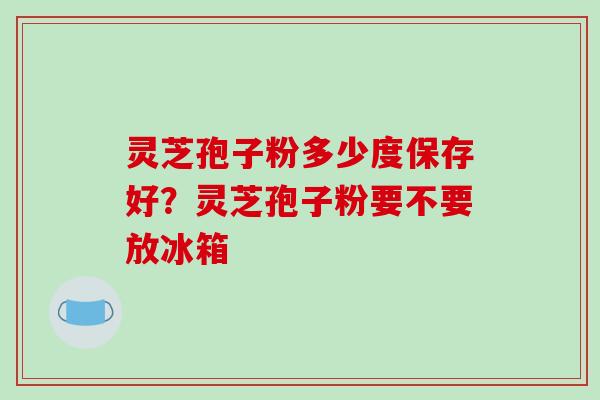 灵芝孢子粉多少度保存好?灵芝孢子粉要不要放冰箱 灵芝孢子粉多少度保存好?灵芝孢子粉要不要放冰箱