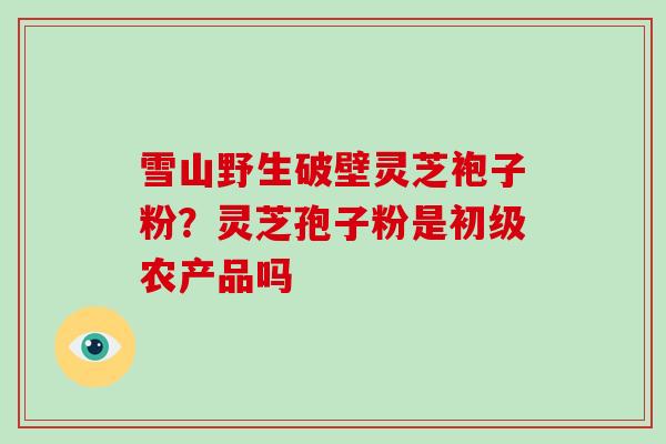 雪山野生破壁灵芝袍子粉？灵芝孢子粉是初级农产品吗