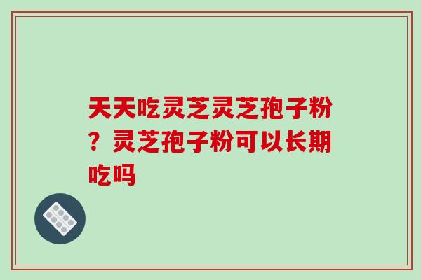 天天吃灵芝灵芝孢子粉？灵芝孢子粉可以长期吃吗