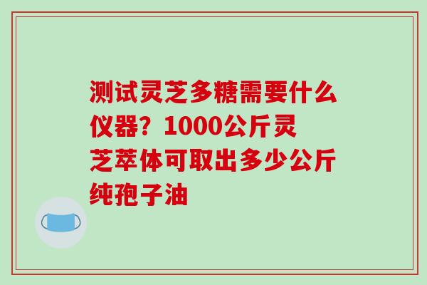 测试灵芝多糖需要什么仪器？1000公斤灵芝萃体可取出多少公斤纯孢子油