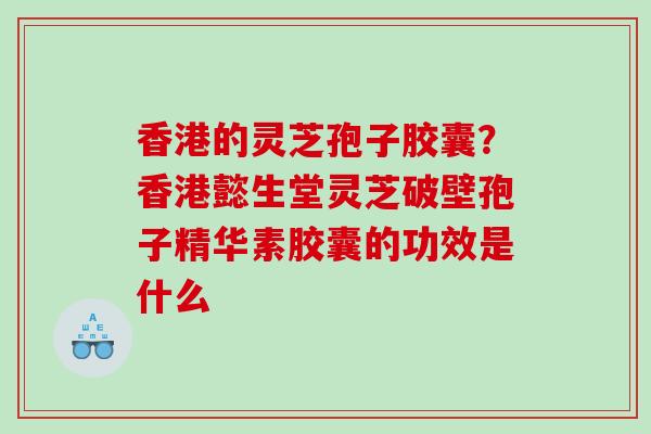 香港的灵芝孢子胶囊？香港懿生堂灵芝破壁孢子精华素胶囊的功效是什么