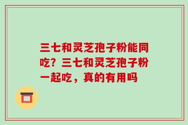 三七和灵芝孢子粉能同吃?三七和灵芝孢子粉一起吃,真的有用吗 三七和灵芝孢子粉能同吃?三七和灵芝孢子粉一起吃,真的有用吗