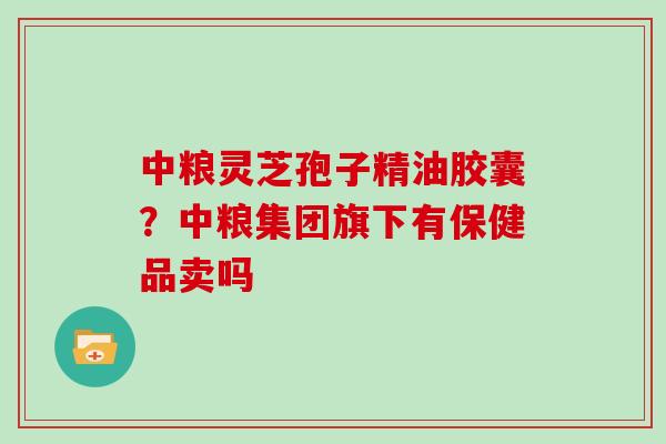 中粮灵芝孢子精油胶囊？中粮集团旗下有保健品卖吗
