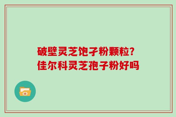 破壁灵芝饱孑粉颗粒?佳尔科灵芝孢子粉好吗 破壁灵芝饱孑粉颗粒?佳尔科灵芝孢子粉好吗