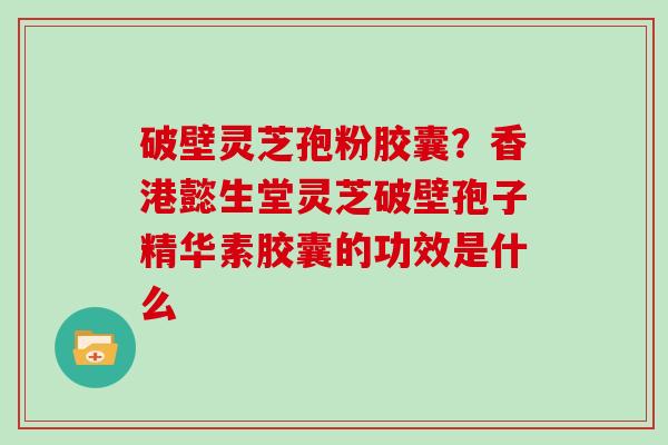 破壁灵芝孢粉胶囊?香港懿生堂灵芝破壁孢子精华素胶囊的功效是什么 破壁灵芝孢粉胶囊?香港懿生堂灵芝破壁孢子精华素胶囊的功效是什么