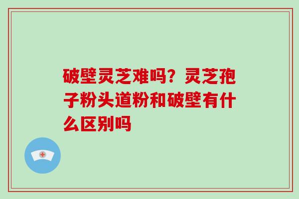 破壁灵芝难吗?灵芝孢子粉头道粉和破壁有什么区别吗 破壁灵芝难吗?灵芝孢子粉头道粉和破壁有什么区别吗