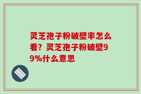灵芝孢子粉破壁率怎么看？灵芝孢子粉破壁99%什么意思