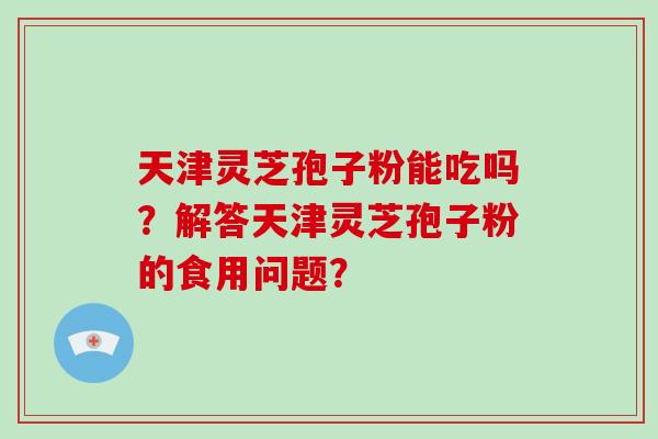天津灵芝孢子粉能吃吗？解答天津灵芝孢子粉的食用问题？