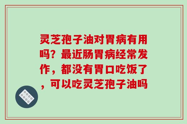 灵芝孢子油对胃病有用吗？最近肠胃病经常发作，都没有胃口吃饭了，可以吃灵芝孢子油吗
