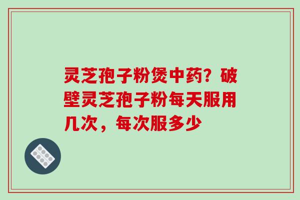 灵芝孢子粉煲中药？破壁灵芝孢子粉每天服用几次，每次服多少