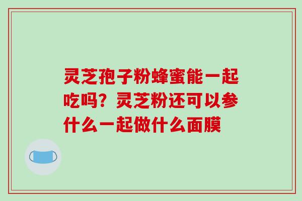灵芝孢子粉蜂蜜能一起吃吗？灵芝粉还可以参什么一起做什么面膜