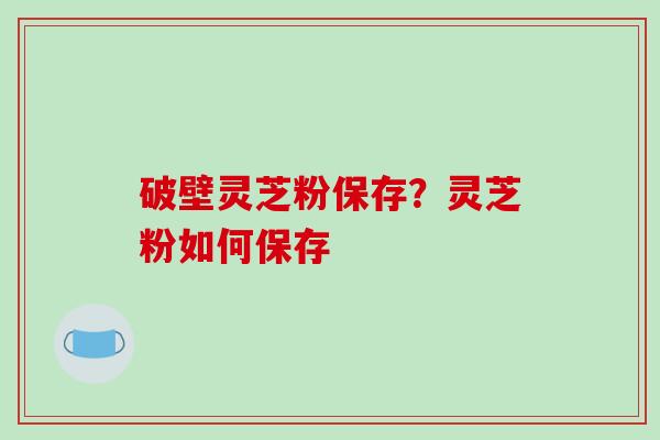 破壁灵芝粉保存?灵芝粉如何保存 破壁灵芝粉保存?灵芝粉如何保存