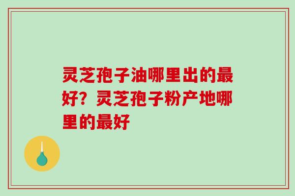 灵芝孢子油哪里出的好？灵芝孢子粉产地哪里的好