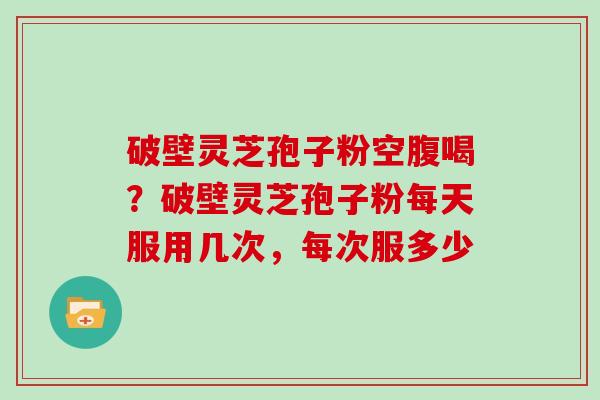 破壁灵芝孢子粉空腹喝？破壁灵芝孢子粉每天服用几次，每次服多少