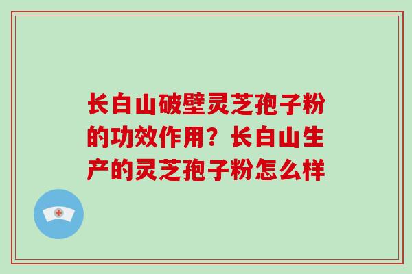 长白山破壁灵芝孢子粉的功效作用?长白山生产的灵芝孢子粉怎么样 长白山破壁灵芝孢子粉的功效作用?长白山生产的灵芝孢子粉怎么样