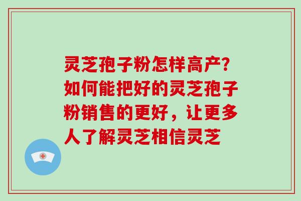 灵芝孢子粉怎样高产?如何能把好的灵芝孢子粉销售的更好,让更多人了解灵芝相信灵芝 灵芝孢子粉怎样高产?如何能把好的灵芝孢子粉销售的更好,让更多人了解灵芝相信灵芝