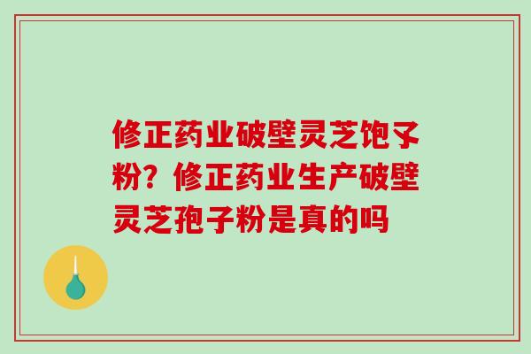 修正药业破壁灵芝饱孓粉？修正药业生产破壁灵芝孢子粉是真的吗