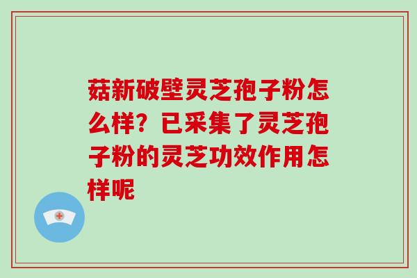 菇新破壁灵芝孢子粉怎么样？已采集了灵芝孢子粉的灵芝功效作用怎样呢
